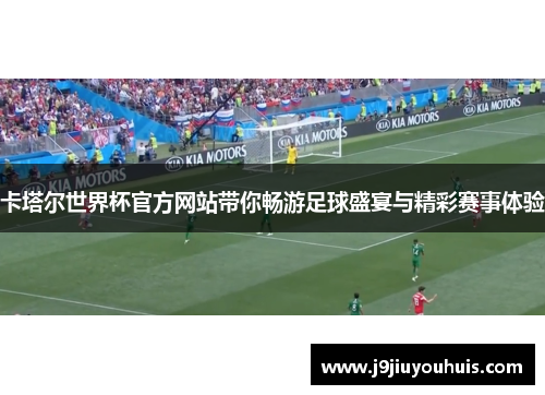 卡塔尔世界杯官方网站带你畅游足球盛宴与精彩赛事体验