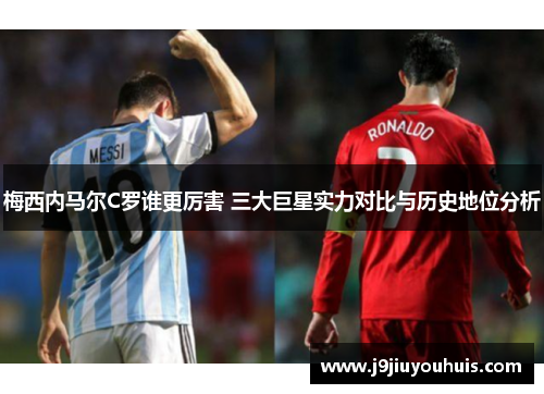梅西内马尔C罗谁更厉害 三大巨星实力对比与历史地位分析