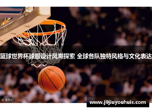 篮球世界杯球服设计风潮探索 全球各队独特风格与文化表达