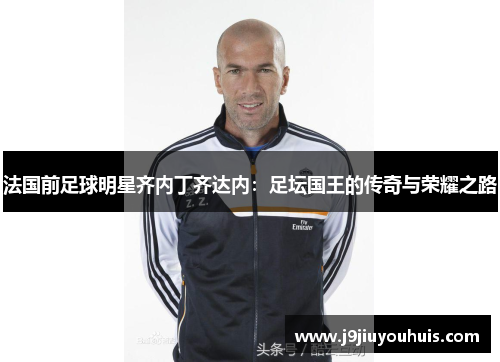 法国前足球明星齐内丁齐达内：足坛国王的传奇与荣耀之路