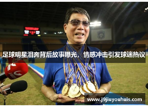 足球明星泪奔背后故事曝光，情感冲击引发球迷热议