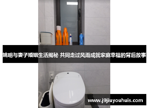 姚明与妻子婚姻生活揭秘 共同走过风雨成就家庭幸福的背后故事