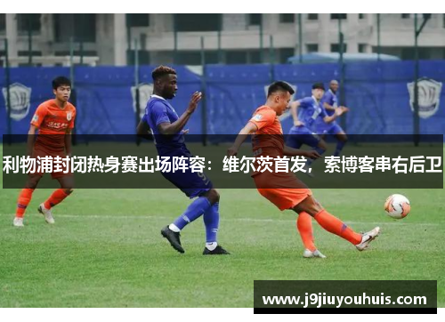 利物浦封闭热身赛出场阵容：维尔茨首发，索博客串右后卫