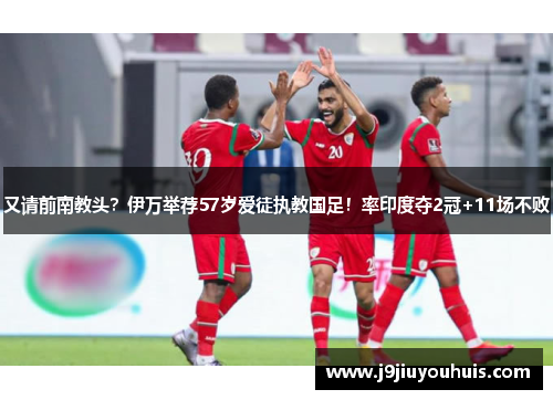 又请前南教头？伊万举荐57岁爱徒执教国足！率印度夺2冠+11场不败