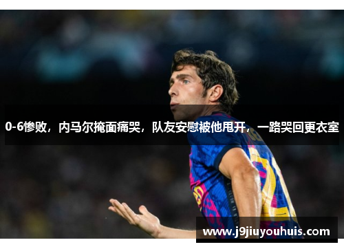 0-6惨败，内马尔掩面痛哭，队友安慰被他甩开，一路哭回更衣室